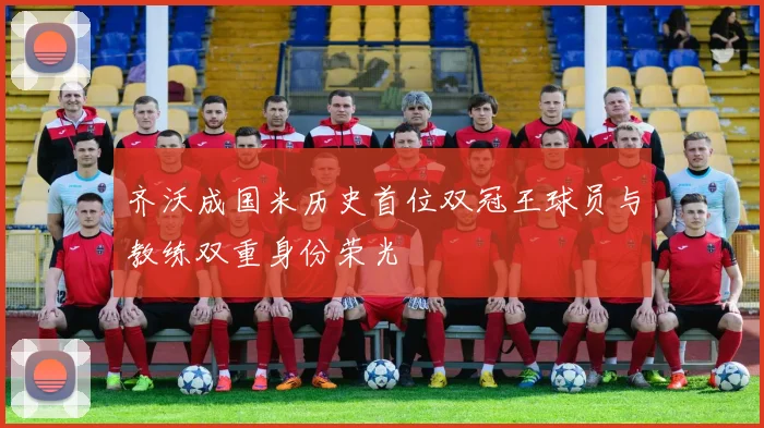 齐沃成国米历史首位双冠王球员与教练双重身份荣光