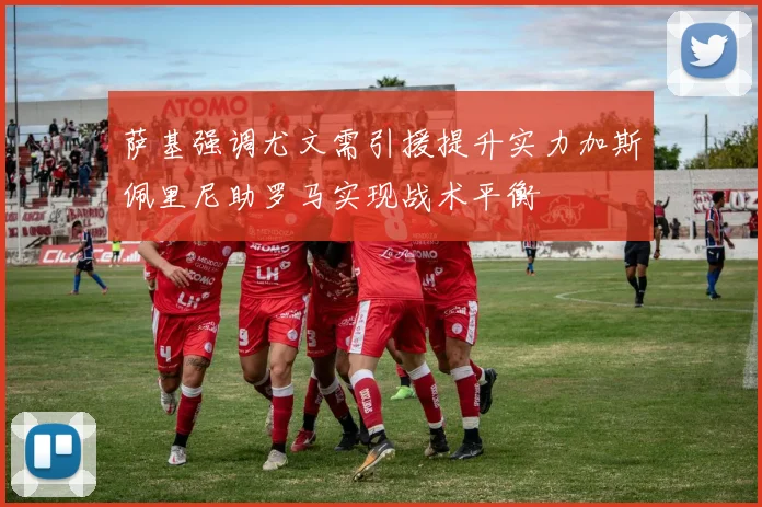 萨基强调尤文需引援提升实力加斯佩里尼助罗马实现战术平衡