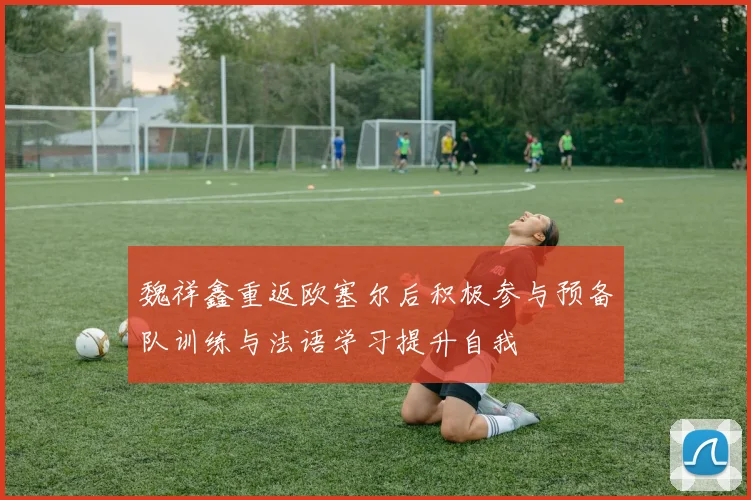 魏祥鑫重返欧塞尔后积极参与预备队训练与法语学习提升自我