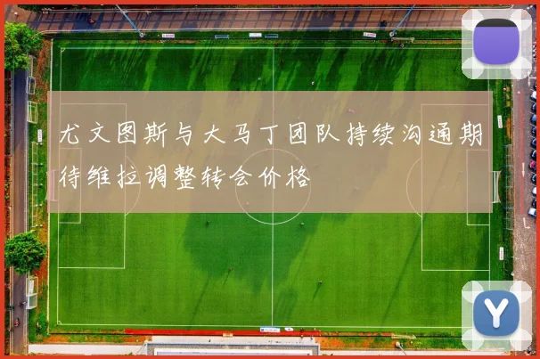 尤文图斯与大马丁团队持续沟通期待维拉调整转会价格