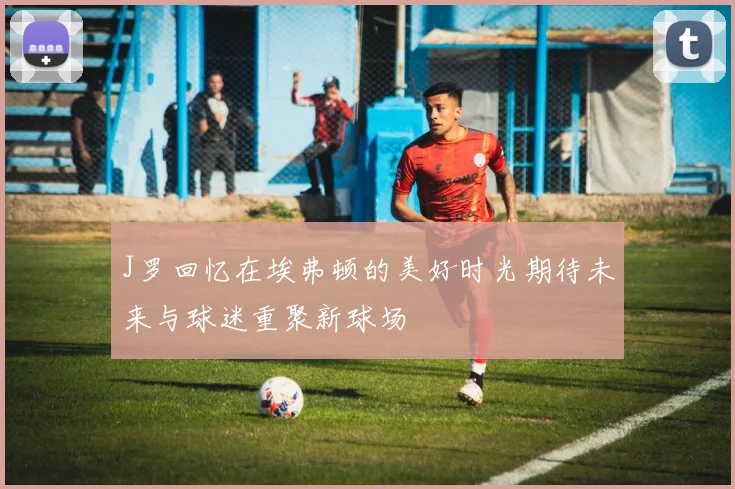 J罗回忆在埃弗顿的美好时光期待未来与球迷重聚新球场