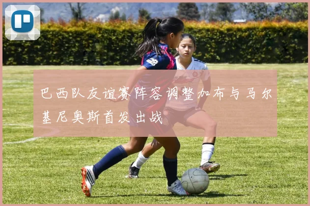 巴西队友谊赛阵容调整加布与马尔基尼奥斯首发出战