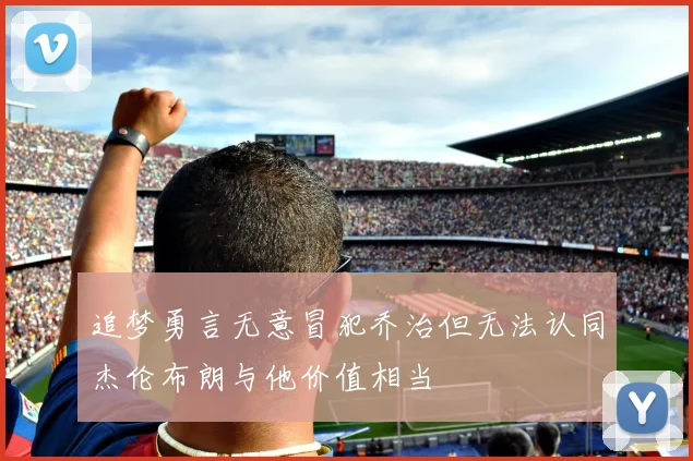 追梦勇言无意冒犯乔治但无法认同杰伦布朗与他价值相当