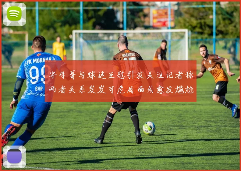 字母哥与球迷互怼引发关注记者称两者关系岌岌可危局面或愈发尴尬