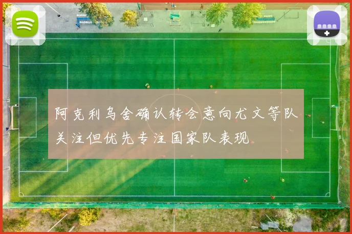 阿克利乌舍确认转会意向尤文等队关注但优先专注国家队表现