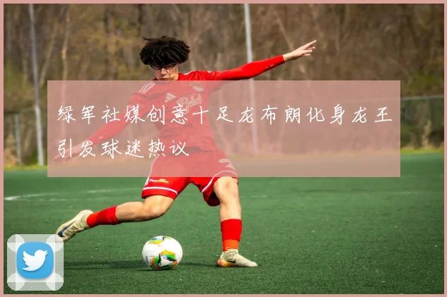 绿军社媒创意十足龙布朗化身龙王引发球迷热议